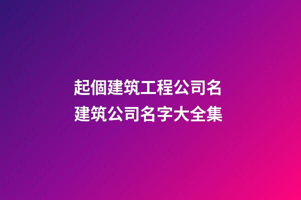 起個建筑工程公司名 建筑公司名字大全集
